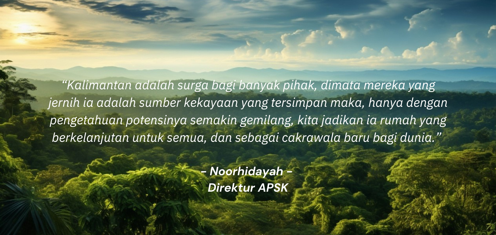 “Kalimantan adalah surga bagi banyak pihak, dimata mereka yang jernih ia adalah sumber kekayaan yang tersimpan maka, hanya dengan pengetahuan potensinya semakin gemilang, kita jadikan ia rumah yan